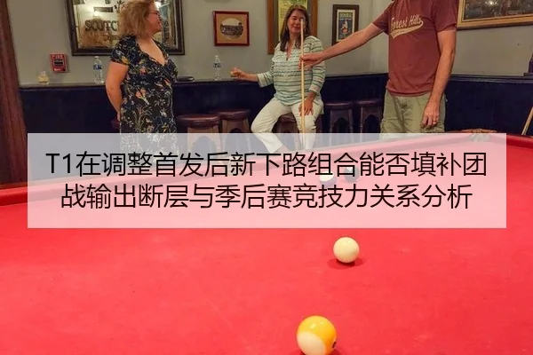 T1在调整首发后新下路组合能否填补团战输出断层与季后赛竞技力关系分析